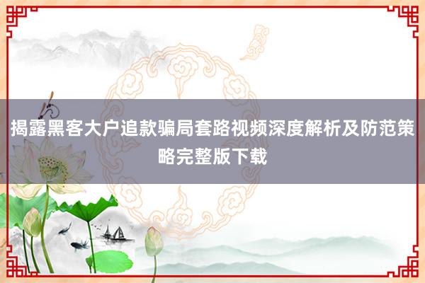 揭露黑客大户追款骗局套路视频深度解析及防范策略完整版下载