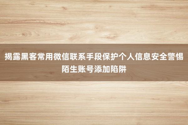 揭露黑客常用微信联系手段保护个人信息安全警惕陌生账号添加陷阱