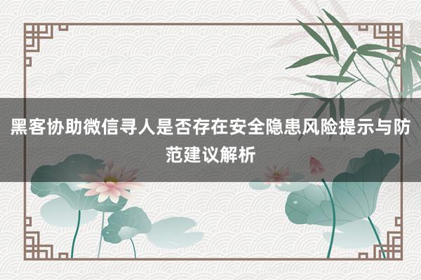 黑客协助微信寻人是否存在安全隐患风险提示与防范建议解析