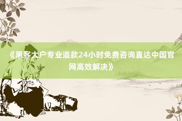 《黑客大户专业追款24小时免费咨询直达中国官网高效解决》