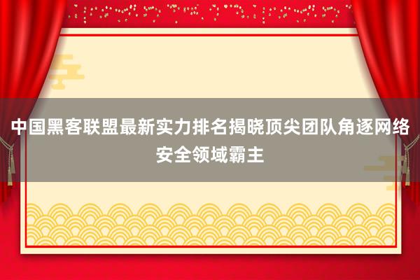 中国黑客联盟最新实力排名揭晓顶尖团队角逐网络安全领域霸主
