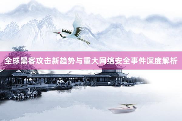全球黑客攻击新趋势与重大网络安全事件深度解析