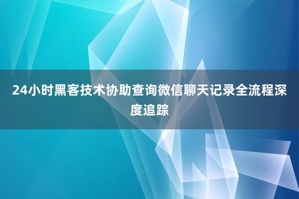 24小时黑客技术协助查询微信聊天记录全流程深度追踪