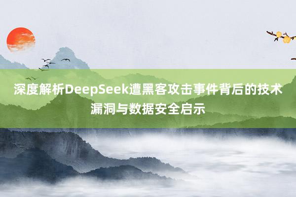 深度解析DeepSeek遭黑客攻击事件背后的技术漏洞与数据安全启示