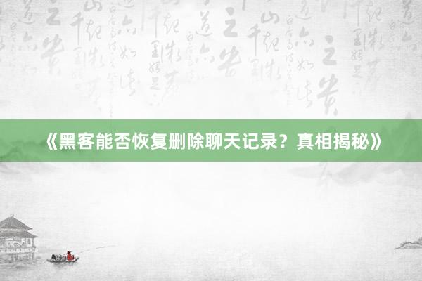 《黑客能否恢复删除聊天记录？真相揭秘》