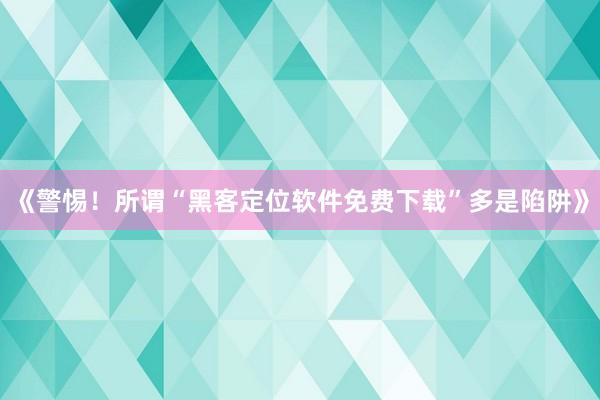 《警惕！所谓“黑客定位软件免费下载”多是陷阱》